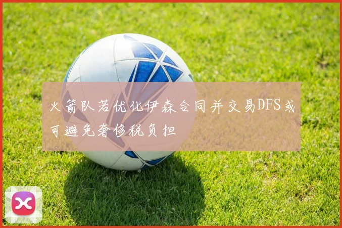 火箭队若优化伊森合同并交易DFS或可避免奢侈税负担
