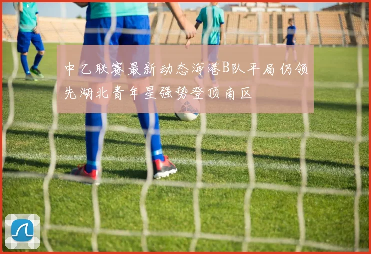 中乙联赛最新动态海港B队平局仍领先湖北青年星强势登顶南区