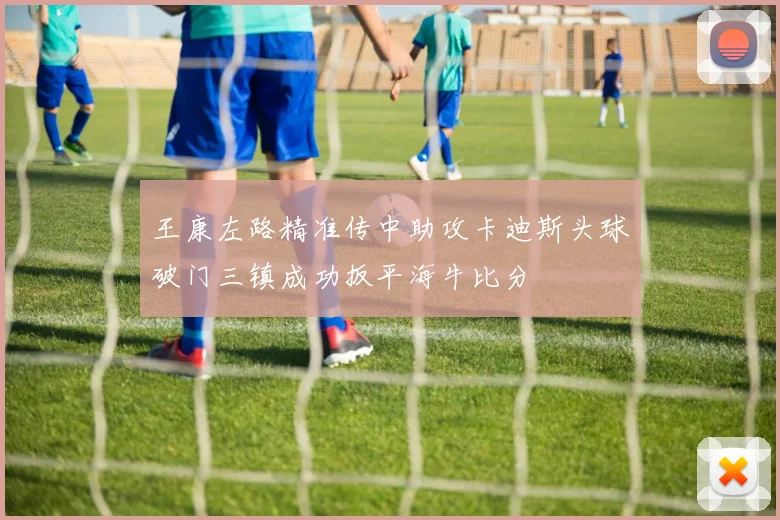 王康左路精准传中助攻卡迪斯头球破门三镇成功扳平海牛比分