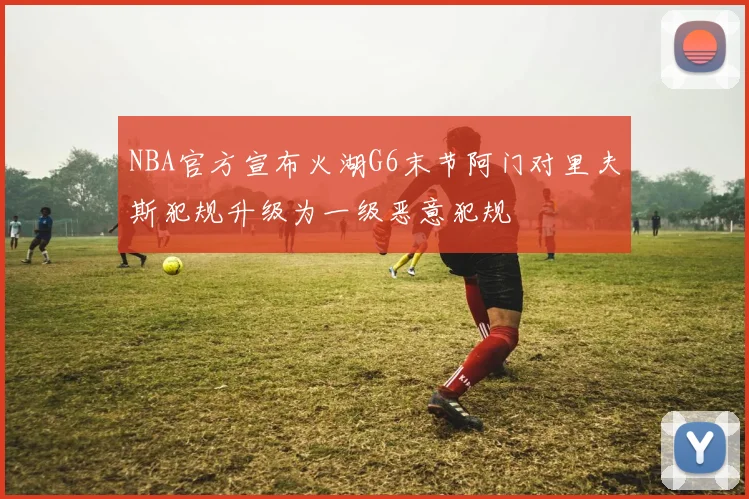 NBA官方宣布火湖G6末节阿门对里夫斯犯规升级为一级恶意犯规