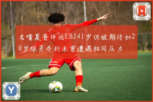 名嘴夏普评论LBJ41岁仍被期待如20岁球员乔科未曾遭遇相同压力