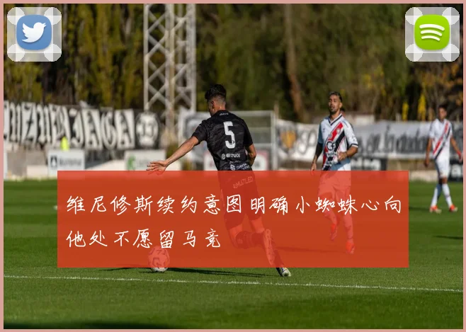 维尼修斯续约意图明确小蜘蛛心向他处不愿留马竞
