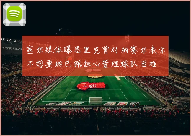 塞尔媒体曝恩里克曾对纳赛尔表示不想要姆巴佩担心管理球队困难