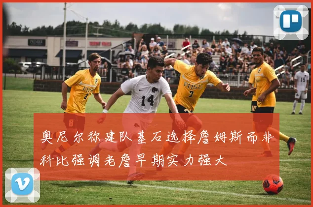奥尼尔称建队基石选择詹姆斯而非科比强调老詹早期实力强大