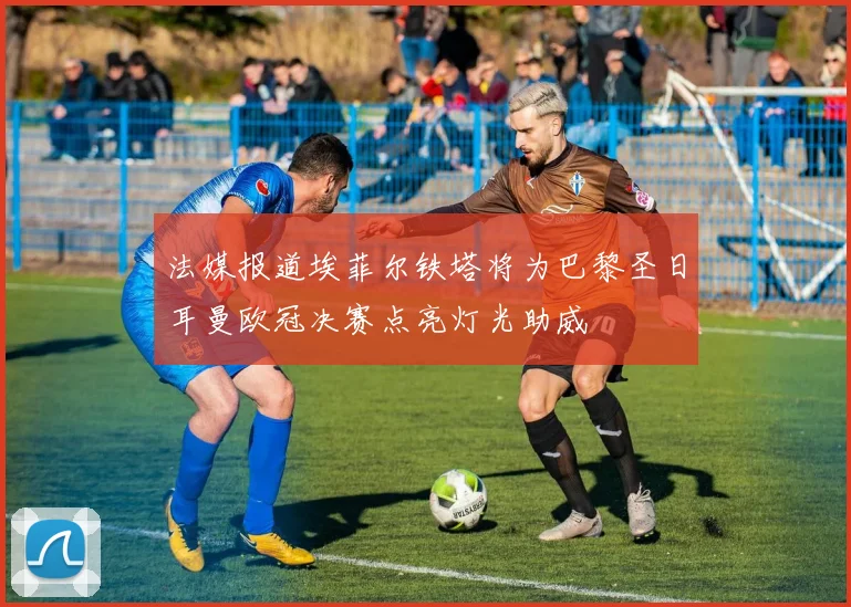 法媒报道埃菲尔铁塔将为巴黎圣日耳曼欧冠决赛点亮灯光助威