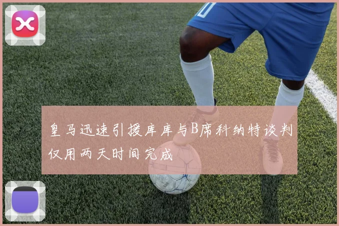 皇马迅速引援库库与B席科纳特谈判仅用两天时间完成