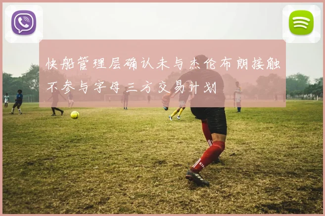 快船管理层确认未与杰伦布朗接触不参与字母三方交易计划