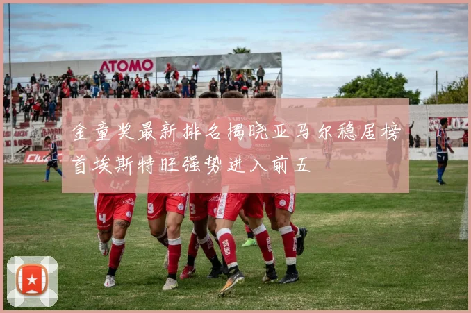 金童奖最新排名揭晓亚马尔稳居榜首埃斯特旺强势进入前五