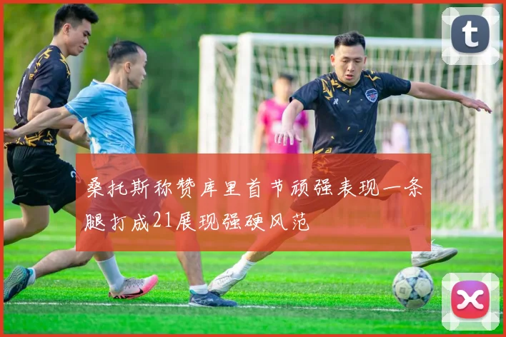 桑托斯称赞库里首节顽强表现一条腿打成21展现强硬风范