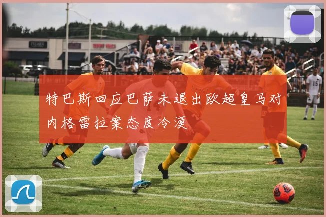 特巴斯回应巴萨未退出欧超皇马对内格雷拉案态度冷漠