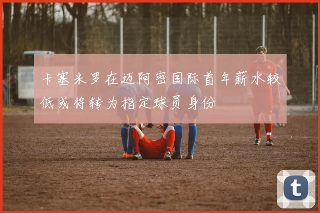 卡塞米罗在迈阿密国际首年薪水较低或将转为指定球员身份