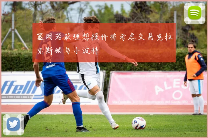 篮网若获理想报价将考虑交易克拉克斯顿与小波特