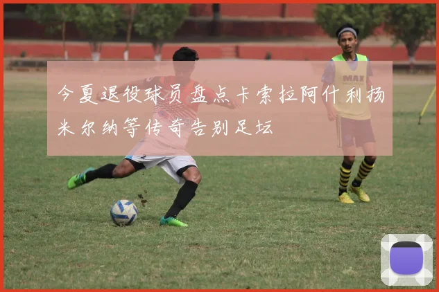 今夏退役球员盘点卡索拉阿什利扬米尔纳等传奇告别足坛