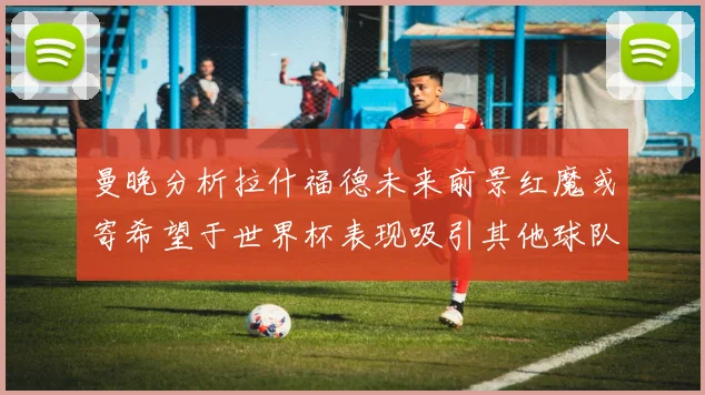 曼晚分析拉什福德未来前景红魔或寄希望于世界杯表现吸引其他球队