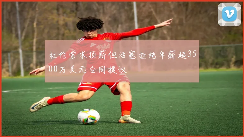 杜伦索求顶薪但活塞拒绝年薪超3500万美元合同提议