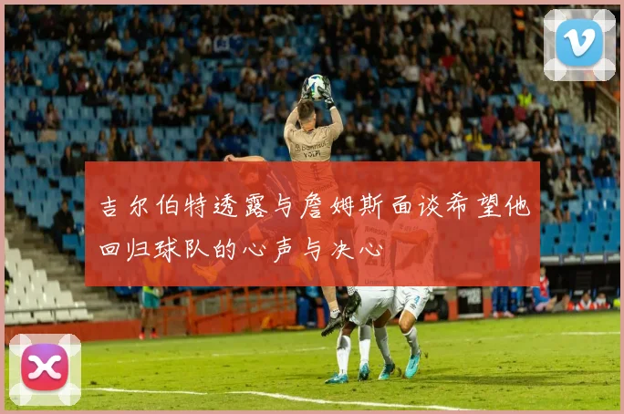 吉尔伯特透露与詹姆斯面谈希望他回归球队的心声与决心