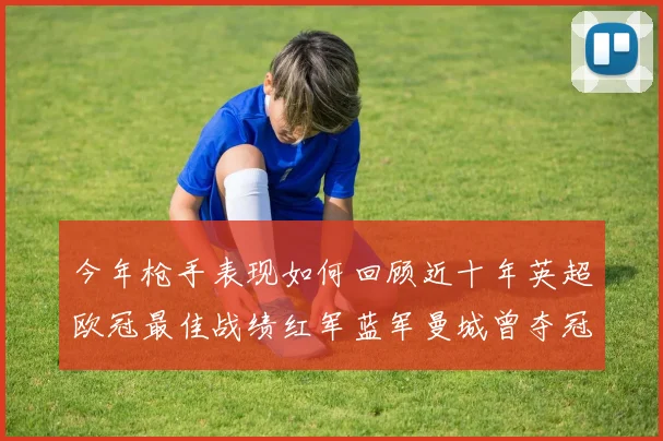 今年枪手表现如何回顾近十年英超欧冠最佳战绩红军蓝军曼城曾夺冠