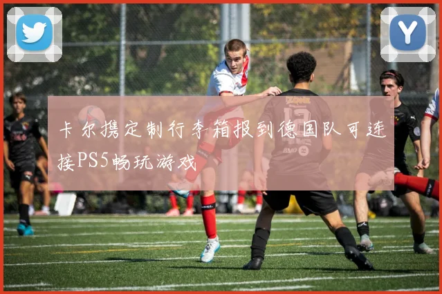卡尔携定制行李箱报到德国队可连接PS5畅玩游戏